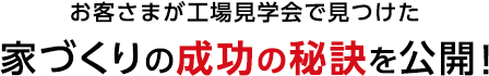 お客さまが工場見学会で見つけた 家づくりの成功の秘訣を公開!
